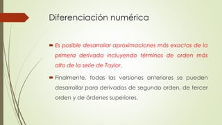 Diferenciación numérica
 Es posible desarrollar aproximaciones más exactas de la
primera derivada incluyendo términos de orden más
alto de la serie de Taylor.
 Finalmente, todas las versiones anteriores se pueden
desarrollar para derivadas de segundo orden, de tercer
orden y de órdenes superiores.
 