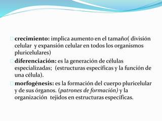 crecimiento: implica aumento en el tamaño( división 
celular y expansión celular en todos los organismos 
pluricelulares) 
diferenciación: es la generación de células 
especializadas; (estructuras específicas y la función de 
una célula). 
morfogénesis: es la formación del cuerpo pluricelular 
y de sus órganos. (patrones de formación) y la 
organización tejidos en estructuras específicas. 
 
