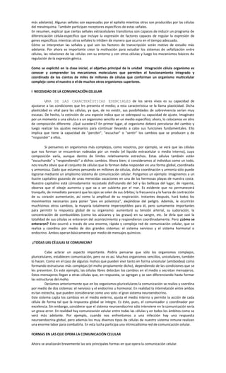 más adelante). Algunas señales son expresadas por el epitelio mientras otras son producidas por las células
del mesénquima. También participan receptores específicos de estas señales.
En resumen, explicar que ciertas señales extracelulares transitorias son capaces de inducir un programa de
diferenciación célula-específico que incluye la expresión de factores capaces de regular la expresión de
genes específicos mientras otras señales lo inhiben de manera que ocurra en el tiempo adecuado.
Cómo se interpretan las señales y qué son los factores de transcripción serán motivo de estudio más
adelante. Por ahora es importante crear la motivación para estudiar los sistemas de señalización entre
células, las relaciones de las células con su entorno y con otras células y luego los mecanismos básicos de
regulación de la expresión génica.
Como se explicitó en la clase inicial, el objetivo principal de la unidad Integración célula organismo es
conocer y comprender los mecanismos moleculares que permiten el funcionamiento integrado y
coordinado de los cientos de miles de millones de células que conforman un organismo multicelular
complejo como el nuestro o el de muchos otros organismos superiores.
I NECESIDAD DE LA COMUNICACIÓN CELULAR
UNA DE LAS CARACTERÍSTICAS ESENCIALES de los seres vivos es su capacidad de
ajustarse a las condiciones que les presenta el medio; a esta característica se la llama plasticidad. Dicha
plasticidad es vital para las células, ya que, de no existir, sus posibilidades de sobrevivencia serían muy
escasas. De hecho, la extinción de una especie indica que se sobrepasó su capacidad de ajuste. Imagínate
por un momento a una célula o a un organismo sencillo en un medio específico; ahora, lo colocamos en otro
de composición diferente. ¿Qué sucederá? En primer lugar, el organismo deberá percatarse del cambio y
luego realizar los ajustes necesarios para continuar llevando a cabo sus funciones fundamentales. Ello
implica que tiene la capacidad de "percibir", "escuchar" o "sentir" los cambios que se producen y de
"responder" a ellos.
Si pensamos en organismos más complejos, como nosotros, por ejemplo, se verá que las células
que nos forman se encuentran rodeadas por un medio (el líquido extracelular o medio interno), cuya
composición varía, aunque dentro de límites relativamente estrechos. Estas células también están
"escuchando" y "respondiendo" a dichos cambios. Ahora bien; si consideramos al individuo como un todo,
nos resulta obvio que el conjunto de células que lo forman debe responder en una forma global, coordinada
y armoniosa. Dado que estamos pensando en millones de células, dicha coordinación y armonía sólo puede
lograrse mediante un amplísimo sistema de comunicación celular. Pongamos un ejemplo: imaginemos a un
ilustre capitalino gozando de unas merecidas vacaciones en una de las hermosas playas de nuestra costa.
Nuestro capitalino está cómodamente recostado disfrutando del Sol y las bellezas del lugar; de repente,
observa que el oleaje aumenta y que va a ser cubierto por el mar. Es evidente que no permanecerá
tranquilo, de inmediato parecerá que los ojos se salen de sus órbitas; la frecuencia y la fuerza de contracción
de su corazón aumentarán, así como la amplitud de su respiración. Instantes después, hará todos los
movimientos necesarios para poner "pies en polvorosa", alejándose del peligro. Además, le ocurrirán
muchísimos otros cambios, la mayoría totalmente imperceptibles para él, pero sumamente importantes
para permitir la respuesta global de su organismo: aumentará su tensión arterial, su sudoración, la
concentración de combustibles (como los azúcares y las grasas) en su sangre, etc. Se diría que casi la
totalidad de sus células se enteraron del acontecimiento y respondieron coordinadamente. Pero ¿cómo se
enteraron? Esto ocurrió a través de una enorme, rápida y compleja red de comunicación celular, que se
realiza y coordina por medio de dos grandes sistemas: el sistema nervioso y el sistema hormonal o
endocrino. Ambos operan básicamente por medio de mensajes químicos.
¿TODAS LAS CÉLULAS SE COMUNICAN?
Cabe aclarar un aspecto importante. Podría pensarse que sólo los organismos complejos,
pluricelulares, establecen comunicación, pero no es así. Muchos organismos sencillos, unicelulares, también
lo hacen. Como en el caso de algunos mohos que pueden vivir tanto en forma unicelular (amiboidea) como
formando estructuras más complejas (el moho propiamente dicho), dependiendo de las condiciones que se
les presenten. En este ejemplo, las células libres detectan los cambios en el medio y secretan mensajeros.
Estos mensajeros llegan a otras células que, en respuesta, se agregan y se van diferenciando hasta formar
las estructuras del moho.
Decíamos anteriormente que en los organismos pluricelulares la comunicación se realiza y coordina
por medio de dos sistemas: el nervioso y el endocrino u hormonal. En realidad la interrelación entre ambos
es tan estrecha, que pueden considerarse como uno solo: el gran sistema neuroendocrino.
Este sistema capta los cambios en el medio externo, ajusta el medio interno y permite la acción de cada
célula de forma tal que la respuesta global se integre. Es éste, pues, el comunicador y coordinador por
excelencia. Sin embargo, considerar que el sistema neuroendocrino sólo interviene en la comunicación sería
un grave error. En realidad hay comunicación celular entre todas las células y en todos los ámbitos como se
verá más adelante. Por ejemplo, cuando nos enfrentamos a una infección hay una respuesta
neuroendocrina global, pero además los muy diversos tipos de células de nuestro sistema inmune realizan
una enorme labor para combatirla. En esta lucha participa una intrincadísima red de comunicación celular.
FORMAS EN LAS QUE OPERA LA COMUNICACIÓN CELULAR
Ahora se analizarán brevemente las seis principales formas en que opera la comunicación celular.
 