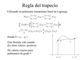 Regla del trapecio
Utilizando un polinomio interpolante lineal de Lagrange.
( ) ( )
( )
( ) ( )
( )
( )1
01
0
0
10
1
xf
xx
xx
xf
xx
xx
xP
−
−
+
−
−
=
( ) ( )
( )
( ) ( )
( )
( )
( ) ( ) ( )( ) ( ) ( )( )1010
01
1
01
0
0
10
1
22
xfxf
h
xfxf
xx
dxxf
xx
xx
xf
xx
xx
dxxf
b
a
b
a
+=+
−
=






−
−
+
−
−
= ∫∫
Donde h = x1 – x0 =
Esta fórmula vale cuando
f(x) tiene valores positivos.
Da valores exactos para
polinomios de grado 1.
x0 = a x1 = b
P1 f
 