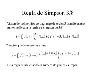 Regla de Simpson 3/8
Ajustando polinomios de Lagrange de orden 3 usando cuatro
puntos se llega a la regla de Simpson de 3/8
( ) ( ) ( ) ( ) ( )[ ]3210 33
8
3
xfxfxfxf
h
xfI
b
a
+++== ∫
También puede expresarse por:
( ) ( ) ( ) ( ) ( ) ( )[ ]
8
33 3210 xfxfxfxf
abxfI
b
a
+++
−== ∫
Esta regla es útil cuando el número de puntos es impar.
 