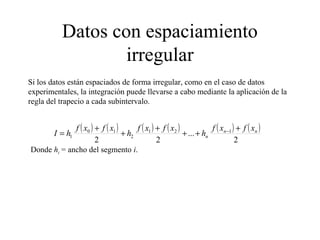 Datos con espaciamiento
irregular
Si los datos están espaciados de forma irregular, como en el caso de datos
experimentales, la integración puede llevarse a cabo mediante la aplicación de la
regla del trapecio a cada subintervalo.
( ) ( ) ( ) ( ) ( ) ( )
2
...
22
121
2
10
1
nn
n
xfxf
h
xfxf
h
xfxf
hI
+
++
+
+
+
= −
Donde hi = ancho del segmento i.
 