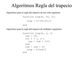 Algoritmos Regla del trapecio
Algoritmos para la regla del trapecio de uno solo segmento
function trap(h, f0, f1)
trap = h*(f0+f1)/2
end
Algoritmos para la regla del trapecio de múltiples segmentos
function trap(h, n, f)
sum = f0;
for i = 1, n–1
sum = sum + 2*fi
end
sum = sum + fn
trap = h*sum/2
end
 