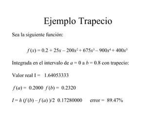 Ejemplo Trapecio
Sea la siguiente función:
f (x) = 0.2 + 25x – 200x2
+ 675x3
– 900x4
+ 400x5
Integrada en el intervalo de a = 0 a b = 0.8 con trapecio:
Valor real I = 1.64053333
f (a) = 0.2000 f (b) = 0.2320
I = h (f (b) – f (a) )/2 0.17280000 error = 89.47%
 
