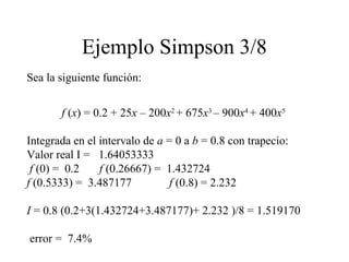 Ejemplo Simpson 3/8
Sea la siguiente función:
f (x) = 0.2 + 25x – 200x2
+ 675x3
– 900x4
+ 400x5
Integrada en el intervalo de a = 0 a b = 0.8 con trapecio:
Valor real I = 1.64053333
f (0) = 0.2 f (0.26667) = 1.432724
f (0.5333) = 3.487177 f (0.8) = 2.232
I = 0.8 (0.2+3(1.432724+3.487177)+ 2.232 )/8 = 1.519170
error = 7.4%
 