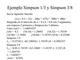 Ejemplo Simpson 1/3 y Simpson 3/8
Sea la siguiente función:
f (x) = 0.2 + 25x – 200x2
+ 675x3
– 900x4
+ 400x5
Integrada en el intervalo de a = 0 a b = 0.8 con 5 segmentos,
con trapecio 2 primeros y Simpson los 3 últimos:
Valor real I = 1.64053333
f (0) = 0.2 f (0.16) = 1.29692 f (0.32) = 1.74339
f (0.48) = 3.18601 f (0.64) = 3.18193 f (0.8) = 0.23200
Simpson 1/3:
I1/3 = 0.32*(0.2 +4(1.29692)+ 1.74339 )/6 = 0.3803237
Simpson 3/8
I3/8 = 0.48 (1.74339 +3(3.18601 + 3.18193 )+ 2.232 )/8
= 1.264754
I = 1.645077
error = 0.28%
 