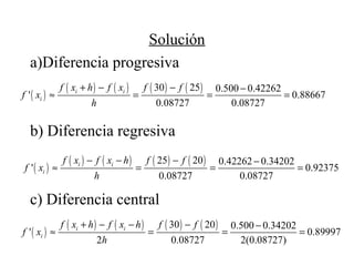 Solución
a)Diferencia progresiva
b) Diferencia regresiva
c) Diferencia central
( )
( ) ( ) ( ) ( )30 25 0.500 0.42262
' 0.88667
0.08727 0.08727
i i
i
f x h f x f f
f x
h
+ − − −
≈ = = =
( )
( ) ( ) ( ) ( )25 20 0.42262 0.34202
' 0.92375
0.08727 0.08727
i i
i
f x f x h f f
f x
h
− − − −
≈ = = =
( )
( ) ( ) ( ) ( )30 20 0.500 0.34202
' 0.89997
2 0.08727 2(0.08727)
i i
i
f x h f x h f f
f x
h
+ − − − −
≈ = = =
 