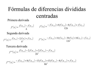 Fórmulas de diferencias divididas
centradas
( ) ( ) ( )
h
xfxf
xf ii
i
11
' −+ −
=
Primera derivada
( ) ( ) ( ) ( ) ( )
h
xfxfxfxf
xf iiii
i
12
88
' 2112 −−++ +−+−
=
Segunda derivada
( ) ( ) ( ) ( )
2
11 2
''
h
xfxfxf
xf iii
i
−+ +−
= ( ) ( ) ( ) ( ) ( ) ( )
2
2112
12
163016
''
h
xfxxfxfxf
xf iiiii
i
−−++ −+−+−
=
Tercera derivada
( ) ( ) ( ) ( ) ( )
3
2112
2
22
'''
h
xfxfxfxf
xf iiii
i
++−+ −+−
=
( ) ( ) ( ) ( ) ( ) ( ) ( )
3
321123
8
813138
'''
h
xfxfxfxfxfxf
xf iiiiii
i
−−−+++ +−+−+−
=
 