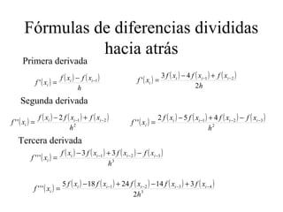 Fórmulas de diferencias divididas
hacia atrás
( ) ( ) ( )
h
xfxf
xf ii
i
1
' −−
=
Primera derivada
( ) ( ) ( ) ( )
h
xfxfxf
xf iii
i
2
43
' 21 −− +−
=
Segunda derivada
( ) ( ) ( ) ( )
2
212
''
h
xfxfxf
xf iii
i
−− +−
= ( ) ( ) ( ) ( ) ( )
2
321 452
''
h
xfxfxfxf
xf iiii
i
−−− −+−
=
Tercera derivada
( ) ( ) ( ) ( ) ( )
3
321 33
'''
h
xfxfxfxf
xf iiii
i
−−− −+−
=
( ) ( ) ( ) ( ) ( ) ( )
3
4321
2
31424185
'''
h
xfxfxfxfxf
xf iiiii
i
−−−− +−+−
=
 