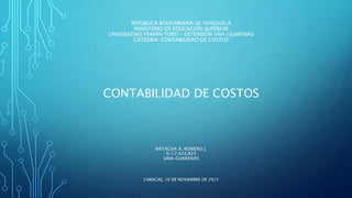 REPÚBLICA BOLIVARIANA DE VENEZUELA
MINISTERIO DE EDUCACIÓN SUPERIOR
UNIVERSIDAD FERMÍN TORO – EXTENSIÓN SAIA GUARENAS
CÁTEDRA: CONTABILIDAD DE COSTOS
CONTABILIDAD DE COSTOS
NATACHA A. ROMERO J.
V-17.424.825
SAIA-GUARENAS
CARACAS, 16 DE NOVIEMBRE DE 2015
 