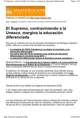 Publicado en HazteOir.org (http://www.hazteoir.org)
Inicio > Contenido > El Supremo, contraviniendo a la Unesco, margina la educación diferenciada
El Supremo, contraviniendo a la
Unesco, margina la educación
diferenciada
Dice que es contraria a la Ley de educación del Gobierno de Rodríguez Zapatero
(LOE) y falla en su contra en la concesión de conciertos.
La simpleza de FAPA Cantabria en su ataque al concierto y a la
educación diferenciada [1]
•
Un nuevo fallo del TSJA mantiene a los centros de educación
diferenciada el concierto hasta 2013 [2]
•
La educación diferenciada reduce el abandono escolar prematuro [3]•
REDACCIÓN HO.- La Convención de la Unesco relativa a la Lucha contra las
Discriminaciones en la Esfera de la Enseñanza [4], (*) en su Artículo 2, es muy
clara: la educación diferenciada por sexos no supone discriminación.
El Supremo, sin embargo, en sus recientes sentencias dice entender que las
ayudas públicas a estos centros de enseñanza son incompatibles con la Ley
Orgánica de Educación [5] (LOE), aprobada por el anterior Gobierno socialista en
2006 que en su artículo 84 dice lo siguiente:
Artículo 84 de la Ley 2/2006, Ley Orgánica de Educación (LOE)
3. En ningún caso habrá discriminación por razón de nacimiento, raza, sexo,
religión, opinión o cualquier otra condición o circunstancia personal o social.
Las dos sentencias del Tribunal Supremo sobre la retirada del concierto a centros
que diferencian la educación por sexo en Cantabria y Andalucía son del 23 y 24
de julio de 2012 y comparten párrafos de argumentación, como los siguientes:
Page 1 of 4El Supremo, contraviniendo a la Unesco, margina la educación diferenciada
29-08-2012http://hazteoir.org/print/47561
 