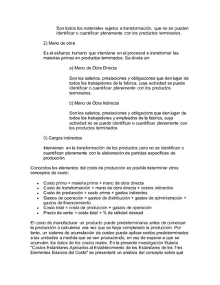 Son todos los materiales sujetos a transformación, que no se pueden
identificar o cuantificar plenamente con los productos terminados.
2) Mano de obra
Es el esfuerzo humano que interviene en el procesod e transformar las
materias primas en productos terminados. Se divide en:
a) Mano de Obra Directa
Son los salarios, prestaciones y obligaciones que den lugar de
todos los trabajadores de la fabrica, cuya actividad se puede
identificar o cuantificar plenamente con los productos
terminados.
b) Mano de Obra Indirecta
Son los salarios, prestaciones y obligacions que den lugar de
todos los trabajadores y empleados de la fabrica, cuya
actividad no se puede identificar o cuantificar plenamente con
los productos terminados
3) Cargos indirectos
Intervienen en la transformación de los productos pero no se identifican o
cuantifican plenamente con la elaboración de partidas específicas de
producción.
Conocidos los elementos del costo de producción es posible determinar otros
conceptos de costo:
 Costo primo = materia prima + mano de obra directa
 Costo de transformación = mano de obra directa + costos indirectos
 Costo de producción = costo primo + gastos indirectos
 Gastos de operación = gastos de distribución + gastos de administración +
gastos de financiamiento
 Costo total = costo de producción + gastos de operación
 Precio de venta = costo total + % de utilidad desead
El costo de manufacturar un producto puede predeterminarse antes de comenzar
la producción o calcularse una vez que se haya completado la producción. Por
tanto, un sistema de acumulación de costos puede aplicar costos predeterminados
a las unidades a medida que se van produciendo, en vez de esperar a que se
acumulen los datos de los costos reales. En la presente investigación titulada
"Costos Estándares Aplicados al Establecimiento de los Estándares de los Tres
Elementos Básicos del Costo" se presentará un análisis del concepto sobre qué
 