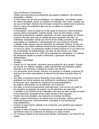 Tipos De Normas O Estandares
Existen tres tipos básicos de estándares que pueden emplearse: fijos (básicos),
alcanzables y ideales.
a) Fijos: Estos una vez que se establecen, son inalterables. Tal estándar puede
ser ideal o alcanzable cuando se establece inicialmente, pero nunca se altera una
vez que se ha fijado. Debido a la disminución obvia de su utilidad para la gerencia
sobre un lapso, los estándares fijos rara vez se utilizan en empresas
manufactureras.
b) Alcanzables: Estos se basan en un alto grado de eficiencia. Estos consideran
que las partes componentes (material directo, mano de obra directa y costos
indirectos de fabricación ) pueden adquirirse a un buen precio global, no siempre
el precio más bajo, pero muy por debajo del precio esperado más alto. Los
estándares alcanzables se fijan por encima de los niveles promedio de eficiencia,
pero pueden ser satisfechos o sobrepasados con una producción eficiente.
c) Ideales: Estos suponen que los elementos de materiales directos, la mano de
obra directa y los costos indirectos de fabricación se adquirirán al precio mínimo
en todos los casos. Los estándares ideales se basan también en el uso óptimo de
los componentes de material directo, de mano de obra directa y de costos
indirectos de fabricación a un 100% de la capacidad de manufactura. En realidad
los estándares ideales no pueden satisfacerse y generarán variaciones
desfavorables.
Ventajas y desventajas
Ventajas.
 Pueden ser un instrumento importante para la evaluación de la gestión. Cuando
las normas son realistas, factibles y están debidamente administradas, pueden
estimular a los individuos a trabajar de manera más efectiva.
 Las variaciones de las normas conducen a la gerencia a implantar programas de
reducción de costos concentrando la atención en las áreas que están fuera de
control.
 Son útiles a la gerencia para el desarrollo de sus planes. El mismo proceso de
establecer las normas requiere una planificación cuidadosa en áreas como
la estructura de la organización, asignación de responsabilidades y
las políticas relacionadas con la evaluación de la actuación.
 Son útiles en la toma de decisiones, particularmente si las normas de costos de
los productos se segregan de acuerdo con los elementos de costos fijos
y variables y si los precios de los materiales y las tasas de mano de obra se basan
en las tendencias esperadas de los costos durante el año siguiente.
 Pueden dar como resultado una reducción en el trabajo de oficina.
 Medir y vigilar la eficiencia en las operaciones de la empresa, debido a que nos
revela las situaciones o funcionamientos anormales, lo cual permite fijar
responsabilidades.
 Conocer la capacidad no utilizada en la producción y las pérdidas que ocasiona
periódicamente.
 Conocer el valor del artículo en cada paso de su proceso de fabricación,
permitiendo valuar los inventarios en proceso a su costo correcto.
 Un minucioso análisis de las operaciones fabriles contribuyendo a la reducción de
costos.
 