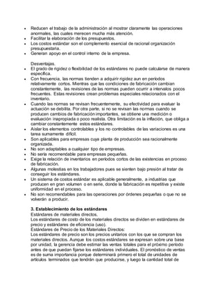  Reducen el trabajo de la administración al mostrar claramente las operaciones
anormales, las cuales merecen mucha más atención.
 Facilitar la elaboración de los presupuestos.
 Los costos estándar son el complemento esencial de racional organización
presupuestaria.
 Generan apoyo en el control interno de la empresa.
Desventajas.
 El grado de rigidez o flexibilidad de los estándares no puede calcularse de manera
específica.
 Con frecuencia, las normas tienden a adquirir rigidez aun en períodos
relativamente cortos. Mientras que las condiciones de fabricación cambian
constantemente, las revisiones de las normas pueden ocurrir a intervalos pocos
frecuentes. Estas revisiones crean problemas especiales relacionados con el
inventario.
 Cuando las normas se revisan frecuentemente, su efectividad para evaluar la
actuación se debilita. Por otra parte, si no se revisan las normas cuando se
producen cambios de fabricación importantes, se obtiene una medición o
evaluación inapropiada o poco realista. Otra limitación es la inflación, que obliga a
cambiar constantemente estos estándares.
 Aislar los elementos controlables y los no controlables de las variaciones es una
tarea sumamente difícil.
 Son aplicables para empresas cuya planta de producción sea racionalmente
organizada.
 No son adaptables a cualquier tipo de empresas.
 No sería recomendable para empresas pequeñas.
 Exige la relación de inventarios en períodos cortos de las existencias en proceso
de fabricación.
 Algunas molestias en los trabajadores pues se sienten bajo presión al tratar de
conseguir los estándares.
 Un sistema de costos estándar es aplicable generalmente, a industrias que
producen en gran volumen o en serie, donde la fabricación es repetitiva y existe
uniformidad en el proceso.
 No son recomendables para las operaciones por órdenes pequeñas o que no se
volverán a producir.
3. Establecimiento de los estándares
Estándares de materiales directos.
Los estándares de costo de los materiales directos se dividen en estándares de
precio y estándares de eficiencia (uso).
Estándares de Precio de los Materiales Directos:
Los estándares de precio son los precios unitarios con los que se compran los
materiales directos. Aunque los costos estándares se expresan sobre una base
por unidad, la gerencia debe estimar las ventas totales para el próximo período
antes de que puedan fijarse los estándares individuales. El pronóstico de ventas
es de suma importancia porque determinará primero el total de unidades de
artículos terminados que tendrán que producirse, y luego la cantidad total de
 