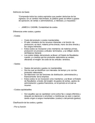 Definición de Gasto
“Comprende todos los costos expirados que pueden deducirse de los
ingresos. En un sentido más limitado, la palabra gasto se refiere a gastos
de operación, de ventas o administrativos, a intereses y a impuestos.”
- JAMES A. CASHIN, Contabilidad de costos
Diferencias entre costos y gastos
- Costos
 Costo del producto o costos inventariables
 El valor monetario de los recursos inherentes a la función de
producción; es decir, materia prima directa, mano de obra directa y
los cargos indirectos.
 Estos costos se incorporan a los inventarios de materias primas,
producción en proceso y artículos terminados, y se reflejan dentro
del Balance General.
 Los costos totales del producto se llevan al Estado de Resultados
cuando y a medida que los productos elaborados se venden,
afectando el renglón de costo de los artículos vendidos.
- Gastos
 Gastos del periodo o gastos no inventariables
 Son los que se identifican con intervalos de tiempo y no con los
productos elaborados.
 Se relacionan con las funciones de distribución, administración y
financiamiento de la empresa.
 Estos costos no se incorporan a los inventarios y se llevan al Estado
de Resultados a través del renglón de gastos de ventas, gastos de
administración y gastos financieros, en el periodo en el cual se
incurren.
- Costos capitalizables
 Son aquellos que se capitalizan como activo fijo o cargos diferidos y
después se deprecian o amortizan a medida que se usan o expiran,
dando origen a cargos inventariables (costos) o del periodo (gastos).
Clasificación de los costos y gastos
- Por su función
 