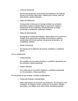 Costo de Producción
Son los que se generan en el proceso de transformar las materias
primas en productos elaborados: materia prima directa, mano de
obra directa y cargos indirectos.
 Gasto de Distribución
Corresponden al área que se encarga de llevar los productos
terminados desde la empresa hasta el consumidor: sueldos y
prestaciones de los empleados del departamento de ventas,
comisiones a vendedores, publicidad, etcétera.
 Gasto de administración
Se originan en el área administrativa, relacionados con la dirección y
manejo de las operaciones generales de la empresa: sueldos y
prestaciones del director general, del personal de tesorería, de
contabilidad, etcétera.
 Gastos Financieros
Se originan por la obtención de recursos monetarios o crediticios
ajenos.
- Por su identificación
 Costos Directos
Son aquellos que se pueden identificar o cuantificar plenamente con
los productos o áreas específicas.
 Gastos indirectos
Son costos que no se pueden identificar o cuantificar plenamente
con los productos o áreas específicas.
- Por el periodo en que se llevan al Estado de Resultados
 Costos del Producto o Inventariables
Están relacionados con la función de producción. Se incorporan a los
inventarios de materias primas, producción en proceso y artículos
terminados y se reflejan como activo dentro del balance general.
 