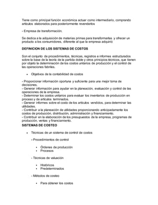 Tiene como principal función económica actuar como intermediario, comprando
artículos elaborados para posteriormente revenderlos
- Empresa de transformación.
Se dedica a la adquisición de materias primas para transformarlas y ofrecer un
producto a los consumidores, diferente al que la empresa adquirió
DEFINICION DE LOS SISTEMAS DE COSTOS
Son el conjunto de procedimientos, técnicas, registros e informes estructurados
sobre la base de la teoría de la partida doble y otros principios técnicos, que tienen
por objeto la determinación de los costos unitarios de producción y el control de
las operaciones fabriles.
 Objetivos de la contabilidad de costos
- Proporcionar información oportuna y suficiente para una mejor toma de
decisiones.
- Generar información para ayudar en la planeación, evaluación y control de las
operaciones de la empresa.
- Determinar los costos unitarios para evaluar los inventarios de producción en
proceso y de artículos terminados.
- Generar informes sobre el costo de los artículos vendidos, para determinar las
utilidades.
- Contribuir a la planeación de utilidades proporcionando anticipadamente los
costos de producción, distribución, administración y financiamiento.
- Contribuir en la elaboración de los presupuestos de la empresa, programas de
producción, ventas y financiamiento.
SISTEMAS DE COSTEO
 Técnicas de un sistema de control de costos
- Procedimientos de control
 Órdenes de producción
 Procesos
- Técnicas de valuación
 Históricos
 Predeterminados
- Métodos de costeo
 Para obtener los costos
 