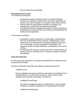  Para el control de los materiales
Procedimientos de control
- Por órdenes de producción
 Se presenta cuando la producción tiene un carácter lotificado,
discreto, que responde a instrucciones concretas y específicas de
producir uno o varios artículos o un conjunto similar de los mismos.
 Para el control de cada partida de artículos se requiere, por
consiguiente, la emisión de una orden de producción.
 En este procedimiento cada persona produce a través de órdenes y
generalmente se hace por lotes, lo que hace que la identificación de
costos sea más específica.
- Por procesos productivos
 Se presenta cuando la producción no está sujeta a interrupciones,
sino que se desarrolla en forma continua e ininterrumpida, de tal
manera que no es posible tomar decisiones aisladas para producir
uno u otro artículo, sino que la producción está sujeta a una
secuencia durante periodos indefinidos. La producción es en serie o
en línea.
 En el Sistema de costos por procesos el costo se obtiene hasta que
se hace el cierre o inventario final, y siempre se calcula de manera
más general.
Costo de Producción
Son los costos que se generan en el proceso de transformar las materias primas
en productos terminados.
Son tres los elementos esenciales que integran el costo de producción:
1) Materia prima
Son los materiales que serán sometidos a operaciones de transformación o
manufacturapara su cambio físico y/o químico, antes de que puedan
venderse como productos terminados. Se divide en:
a) Materia Prima Directa
Son todos los materiales sujetos a transformación, que se pueden
identificar o cuantificar plenamente con los productos terminados
b) Materia Prima Indirecta
 