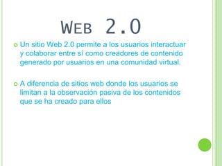 WEB 2.0
   Un sitio Web 2.0 permite a los usuarios interactuar
    y colaborar entre sí como creadores de contenido
    generado por usuarios en una comunidad virtual.

   A diferencia de sitios web donde los usuarios se
    limitan a la observación pasiva de los contenidos
    que se ha creado para ellos
 