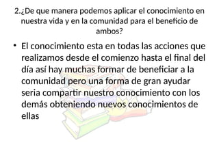 2.¿De que manera podemos aplicar el conocimiento en
nuestra vida y en la comunidad para el beneficio de
ambos?
• El conocimiento esta en todas las acciones que
realizamos desde el comienzo hasta el final del
día así hay muchas formar de beneficiar a la
comunidad pero una forma de gran ayudar
seria compartir nuestro conocimiento con los
demás obteniendo nuevos conocimientos de
ellas
 