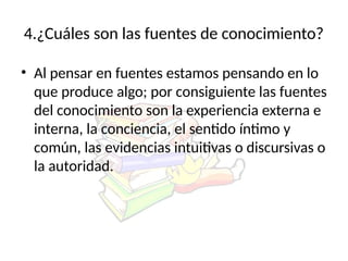 4.¿Cuáles son las fuentes de conocimiento?
• Al pensar en fuentes estamos pensando en lo
que produce algo; por consiguiente las fuentes
del conocimiento son la experiencia externa e
interna, la conciencia, el sentido íntimo y
común, las evidencias intuitivas o discursivas o
la autoridad.
 