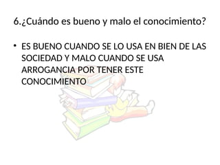 6.¿Cuándo es bueno y malo el conocimiento?
• ES BUENO CUANDO SE LO USA EN BIEN DE LAS
SOCIEDAD Y MALO CUANDO SE USA
ARROGANCIA POR TENER ESTE
CONOCIMIENTO
 