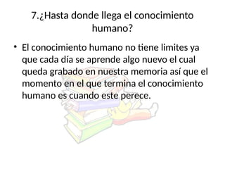 7.¿Hasta donde llega el conocimiento
humano?
• El conocimiento humano no tiene limites ya
que cada día se aprende algo nuevo el cual
queda grabado en nuestra memoria así que el
momento en el que termina el conocimiento
humano es cuando este perece.
 