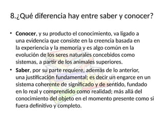 8.¿Qué diferencia hay entre saber y conocer?
• Conocer, y su producto el conocimiento, va ligado a
una evidencia que consiste en la creencia basada en
la experiencia y la memoria y es algo común en la
evolución de los seres naturales concebidos como
sistemas, a partir de los animales superiores.
• Saber, por su parte requiere, además de lo anterior,
una justificación fundamental; es decir un engarce en un
sistema coherente de significado y de sentido, fundado
en lo real y comprendido como realidad; más allá del
conocimiento del objeto en el momento presente como si
fuera definitivo y completo.
 