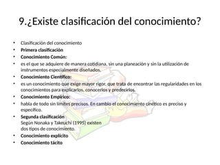 9.¿Existe clasificación del conocimiento?
• Clasificación del conocimiento
• Primera clasificación
• Conocimiento Común:
• es el que se adquiere de manera cotidiana, sin una planeación y sin la utilización de
instrumentos especialmente diseñados.
• Conocimiento Científico:
• es un conocimiento que exige mayor rigor, que trata de encontrar las regularidades en los
conocimientos para explicarlos, conocerlos y predecirlos.
• Conocimiento Empírico:
• habla de todo sin límites precisos. En cambio el conocimiento cinético es preciso y
específico.
• Segunda clasificación
Según Nonaka y Takeuchi (1995) existen
dos tipos de conocimiento.
• Conocimiento explícito
• Conocimiento tácito
 