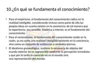 10.¿En qué se fundamenta el conocimiento?
• Para el empirismo, el fundamento del conocimiento radica en la
realidad inteligible, considerando incluso como parte de ella las
propias ideas en cuanto existen en la conciencia; de tal manera que
la experiencia, sea sensible, histórica o interior, es el fundamento del
conocimiento.
• Para el racionalismo, el fundamento del conocimiento reside en la
razón, ya no como una realidad inteligible existente en la conciencia,
sino como un conjunto de evidencias o verdades eternas.
• El idealismo gnoseológico, sostiene la existencia de objetos del
mundo exterior no es cognoscible mediante la percepción inmediata;
y que por lo tanto lo conocido no es el mundo sino
una representación del mundo.
 