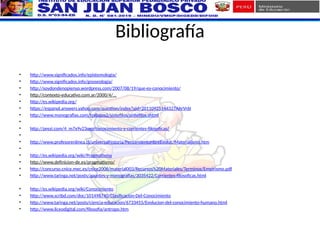 Bibliografía
• http://www.significados.info/epistemologia/
• http://www.significados.info/gnoseologia/
• http://soydondenopienso.wordpress.com/2007/08/19/que-es-conocimiento/
• http://contexto-educativo.com.ar/2000/4/...
• http://es.wikipedia.org/
• https://espanol.answers.yahoo.com/question/index?qid=20110925144327AArVr6I
• http://www.monografias.com/trabajos2/sintefilos/sintefilos.shtml
•
• http://prezi.com/4_m7x9v23oxp/conocimiento-y-corrientes-filosoficas/
•
• http://www.profesorenlinea.cl/universalhistoria/PensamientoHbreEvoluc/Materialismo.htm
•
• http://es.wikipedia.org/wiki/Pragmatismo
• http://www.definicion-de.es/pragmatismo/
• http://concurso.cnice.mec.es/cnice2006/material003/Recursos%20Materiales/Terminos/Empirismo.pdf
• http://www.taringa.net/posts/apuntes-y-monografias/3035422/Corrientes-filosoficas.html
• http://es.wikipedia.org/wiki/Conocimiento
• http://www.scribd.com/doc/101498740/Clasificacion-Del-Conocimiento
• http://www.taringa.net/posts/ciencia-educacion/6733455/Evolucion-del-conocimiento-humano.html
• http://www.liceodigital.com/filosofia/antropo.htm
 