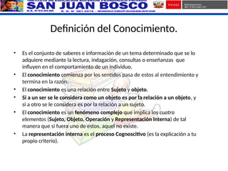 Definición del Conocimiento.
• Es el conjunto de saberes e información de un tema determinado que se lo
adquiere mediante la lectura, indagación, consultas o enseñanzas que
influyen en el comportamiento de un individuo.
• El conocimiento comienza por los sentidos pasa de estos al entendimiento y
termina en la razón.
• El conocimiento es una relación entre Sujeto y objeto.
• Si a un ser se le considera como un objeto es por la relación a un objeto, y
si a otro se le considera es por la relación a un sujeto.
• El conocimiento es un fenómeno complejo que implica los cuatro
elementos (Sujeto, Objeto, Operación y Representación interna) de tal
manera que si fuera uno de estos, aquel no existe.
• La representación interna es el proceso Cognoscitivo (es la explicación a tu
propio criterio).
 