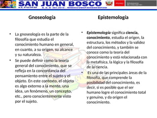 Gnoseología
• La gnoseología es la parte de la
filosofía que estudia el
conocimiento humano en general,
en cuanto, a su origen, su alcance
y su naturaleza.
• Se puede definir como la teoría
general del conocimiento, que se
refleja en la concordancia del
pensamiento entre el sujeto y el
objeto. En este contexto, el objeto
es algo externo a la mente, una
idea, un fenómeno, un concepto,
etc., pero conscientemente visto
por el sujeto.
Epistemología
• Epistemología significa ciencia,
conocimiento, estudia el origen, la
estructura, los métodos y la validez
del conocimiento, y también se
conoce como la teoría del
conocimiento y está relacionada con
la metafísica, la lógica y la filosofía
de la ciencia.
• Es una de las principales áreas de la
filosofía, que comprende la
posibilidad del conocimiento, es
decir, si es posible que el ser
humano logre el conocimiento total
y genuino, y da origen el
conocimiento.
 