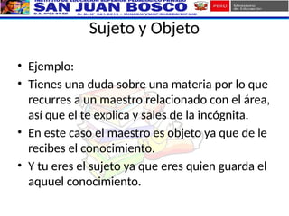 Sujeto y Objeto
• Ejemplo:
• Tienes una duda sobre una materia por lo que
recurres a un maestro relacionado con el área,
así que el te explica y sales de la incógnita.
• En este caso el maestro es objeto ya que de le
recibes el conocimiento.
• Y tu eres el sujeto ya que eres quien guarda el
aquuel conocimiento.
 