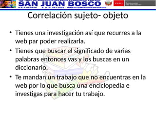 Correlación sujeto- objeto
• Tienes una investigación así que recurres a la
web par poder realizarla.
• Tienes que buscar el significado de varias
palabras entonces vas y los buscas en un
diccionario.
• Te mandan un trabajo que no encuentras en la
web por lo que busca una enciclopedia e
investigas para hacer tu trabajo.
 