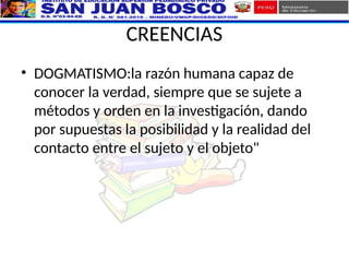 CREENCIAS
• DOGMATISMO:la razón humana capaz de
conocer la verdad, siempre que se sujete a
métodos y orden en la investigación, dando
por supuestas la posibilidad y la realidad del
contacto entre el sujeto y el objeto"
 