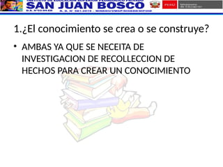 1.¿El conocimiento se crea o se construye?
• AMBAS YA QUE SE NECEITA DE
INVESTIGACION DE RECOLLECCION DE
HECHOS PARA CREAR UN CONOCIMIENTO
 
