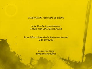 VANGUARDIAS Y ESCUELAS DE DISEÑO


       Lesly Dinnelly Jimenez Almanza
      TUTOR: Juan Carlos Garcia Pinzon


Tema: Diferencia del diseño Latinoamericano al
               resto del mundo



             Unipanamericana
            Bogotá Octubre 2012
 