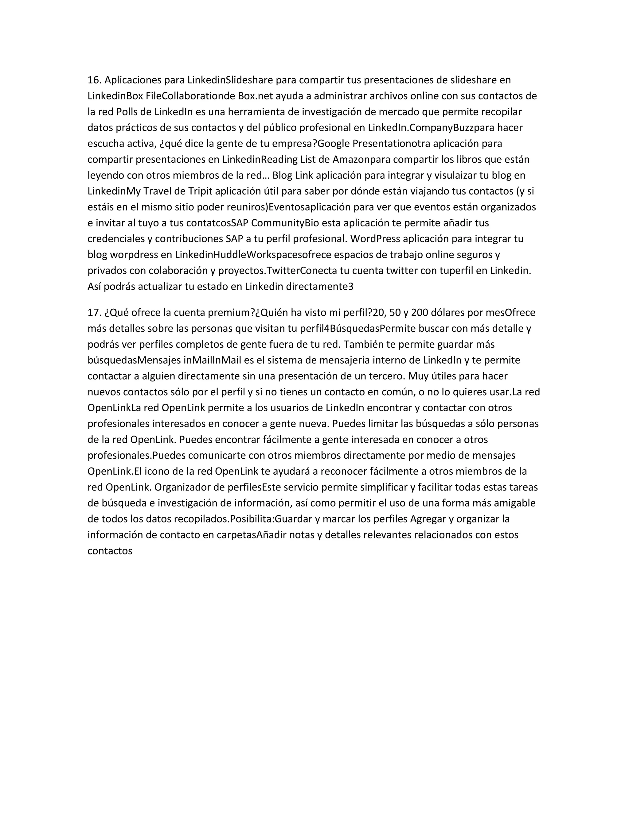 16. Aplicaciones para LinkedinSlideshare para compartir tus presentaciones de slideshare en
LinkedinBox FileCollaborationde Box.net ayuda a administrar archivos online con sus contactos de
la red Polls de LinkedIn es una herramienta de investigación de mercado que permite recopilar
datos prácticos de sus contactos y del público profesional en LinkedIn.CompanyBuzzpara hacer
escucha activa, ¿qué dice la gente de tu empresa?Google Presentationotra aplicación para
compartir presentaciones en LinkedinReading List de Amazonpara compartir los libros que están
leyendo con otros miembros de la red… Blog Link aplicación para integrar y visulaizar tu blog en
LinkedinMy Travel de Tripit aplicación útil para saber por dónde están viajando tus contactos (y si
estáis en el mismo sitio poder reuniros)Eventosaplicación para ver que eventos están organizados
e invitar al tuyo a tus contatcosSAP CommunityBio esta aplicación te permite añadir tus
credenciales y contribuciones SAP a tu perfil profesional. WordPress aplicación para integrar tu
blog worpdress en LinkedinHuddleWorkspacesofrece espacios de trabajo online seguros y
privados con colaboración y proyectos.TwitterConecta tu cuenta twitter con tuperfil en Linkedin.
Así podrás actualizar tu estado en Linkedin directamente3
17. ¿Qué ofrece la cuenta premium?¿Quién ha visto mi perfil?20, 50 y 200 dólares por mesOfrece
más detalles sobre las personas que visitan tu perfil4BúsquedasPermite buscar con más detalle y
podrás ver perfiles completos de gente fuera de tu red. También te permite guardar más
búsquedasMensajes inMailInMail es el sistema de mensajería interno de LinkedIn y te permite
contactar a alguien directamente sin una presentación de un tercero. Muy útiles para hacer
nuevos contactos sólo por el perfil y si no tienes un contacto en común, o no lo quieres usar.La red
OpenLinkLa red OpenLink permite a los usuarios de LinkedIn encontrar y contactar con otros
profesionales interesados en conocer a gente nueva. Puedes limitar las búsquedas a sólo personas
de la red OpenLink. Puedes encontrar fácilmente a gente interesada en conocer a otros
profesionales.Puedes comunicarte con otros miembros directamente por medio de mensajes
OpenLink.El icono de la red OpenLink te ayudará a reconocer fácilmente a otros miembros de la
red OpenLink. Organizador de perfilesEste servicio permite simplificar y facilitar todas estas tareas
de búsqueda e investigación de información, así como permitir el uso de una forma más amigable
de todos los datos recopilados.Posibilita:Guardar y marcar los perfiles Agregar y organizar la
información de contacto en carpetasAñadir notas y detalles relevantes relacionados con estos
contactos
 