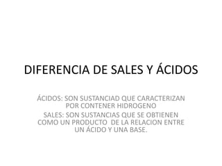 DIFERENCIA DE SALES Y ÁCIDOS
ÁCIDOS: SON SUSTANCIAD QUE CARACTERIZAN
POR CONTENER HIDROGENO
SALES: SON SUSTANCIAS QUE SE OBTIENEN
COMO UN PRODUCTO DE LA RELACION ENTRE
UN ÁCIDO Y UNA BASE.
 