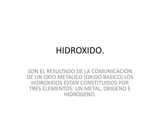 HIDROXIDO.
SON EL RESULTADO DE LA COMUNICACIÓN
DE UN OXIO METALICO (OXIDO BASICO) LOS
HIDROXIDOS ESTAN CONSTITUIDOS POR
TRES ELEMENTOS: UN METAL, OXIGENO E
HIDROGENO.
 