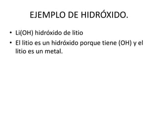 EJEMPLO DE HIDRÓXIDO.
• Li(OH) hidróxido de litio
• El litio es un hidróxido porque tiene (OH) y el
litio es un metal.
 