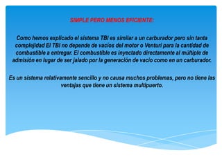 SIMPLE PERO MENOS EFICIENTE:

  Como hemos explicado el sistema TBI es similar a un carburador pero sin tanta
  complejidad El TBI no depende de vacíos del motor o Venturi para la cantidad de
  combustible a entregar. El combustible es inyectado directamente al múltiple de
 admisión en lugar de ser jalado por la generación de vacío como en un carburador.

Es un sistema relativamente sencillo y no causa muchos problemas, pero no tiene las
                      ventajas que tiene un sistema multipuerto.
 
