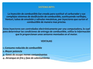 SISTEMA MPFI:

    La inyección de combustible fue creada para sustituir al carburador y sus
   complejos sistemas de dosificación de combustible, sustituyendo varillajes,
  Venturi, tubos de emulsión y válvulas mecánicas, por inyectores que surten el
                      combustible de manera mas precisa.

Estos inyectores son controlados electrónicamente por una computadora, la cual
para determinar las condiciones de entrega de combustible, utiliza la información
            que le proporcionan unos sensores montados en el motor.

                                   VENTAJAS

1.-Consumo reducido de combustible
2.-Mayor potencia
3.- Gases de escape menos contaminantes
4.- Arranque en frio y fase de calentamiento
 