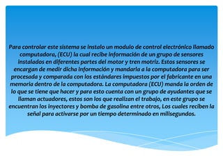Para controlar este sistema se instalo un modulo de control electrónico llamado
     computadora, (ECU) la cual recibe información de un grupo de sensores
    instalados en diferentes partes del motor y tren motriz. Estos sensores se
  encargan de medir dicha información y mandarla a la computadora para ser
 procesada y comparada con los estándares impuestos por el fabricante en una
memoria dentro de la computadora. La computadora (ECU) manda la orden de
 lo que se tiene que hacer y para esto cuenta con un grupo de ayudantes que se
    llaman actuadores, estos son los que realizan el trabajo, en este grupo se
encuentran los inyectores y bomba de gasolina entre otros, Los cuales reciben la
        señal para activarse por un tiempo determinado en milisegundos.
 