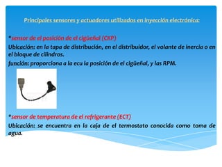Principales sensores y actuadores utilizados en inyección electrónica:

*sensor de el posición de el cigüeñal (CKP)
Ubicación: en la tapa de distribución, en el distribuidor, el volante de inercia o en
el bloque de cilindros.
función: proporciona a la ecu la posición de el cigüeñal, y las RPM.




*sensor de temperatura de el refrigerante (ECT)
Ubicación: se encuentra en la caja de el termostato conocida como toma de
agua.
 