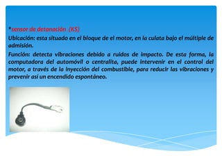 *sensor de detonación (KS)
Ubicación: esta situado en el bloque de el motor, en la culata bajo el múltiple de
admisión.
Función: detecta vibraciones debido a ruidos de impacto. De esta forma, la
computadora del automóvil o centralita, puede intervenir en el control del
motor, a través de la inyección del combustible, para reducir las vibraciones y
prevenir así un encendido espontáneo.
 