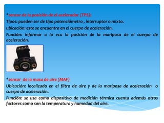 *sensor de la posición de el acelerador (TPS):
Tipos: pueden ser de tipo potenciómetro , interruptor o mixto.
ubicación: este se encuentra en el cuerpo de aceleración.
Función: informar a la ecu la posición de la mariposa de el cuerpo de
aceleración.




*sensor de la masa de aire (MAF)
Ubicación: localizado en el filtro de aire y de la mariposa de aceleración o
cuerpo de aceleración.
Función: se usa como dispositivo de medición térmica cuenta además otros
factores como son la temperatura y humedad del aire.
 