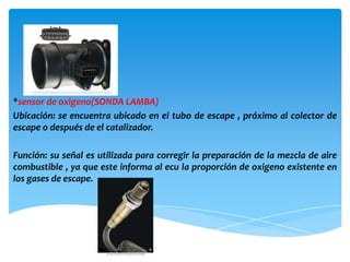 *sensor de oxigeno(SONDA LAMBA)
Ubicación: se encuentra ubicado en el tubo de escape , próximo al colector de
escape o después de el catalizador.

Función: su señal es utilizada para corregir la preparación de la mezcla de aire
combustible , ya que este informa al ecu la proporción de oxigeno existente en
los gases de escape.
 