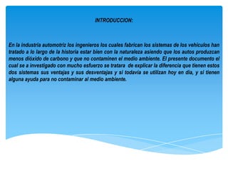 INTRODUCCION:



En la industria automotriz los ingenieros los cuales fabrican los sistemas de los vehículos han
tratado a lo largo de la historia estar bien con la naturaleza asiendo que los autos produzcan
menos dióxido de carbono y que no contaminen el medio ambiente. El presente documento el
cual se a investigado con mucho esfuerzo se tratara de explicar la diferencia que tienen estos
dos sistemas sus ventajas y sus desventajas y si todavía se utilizan hoy en día, y si tienen
alguna ayuda para no contaminar al medio ambiente.
 